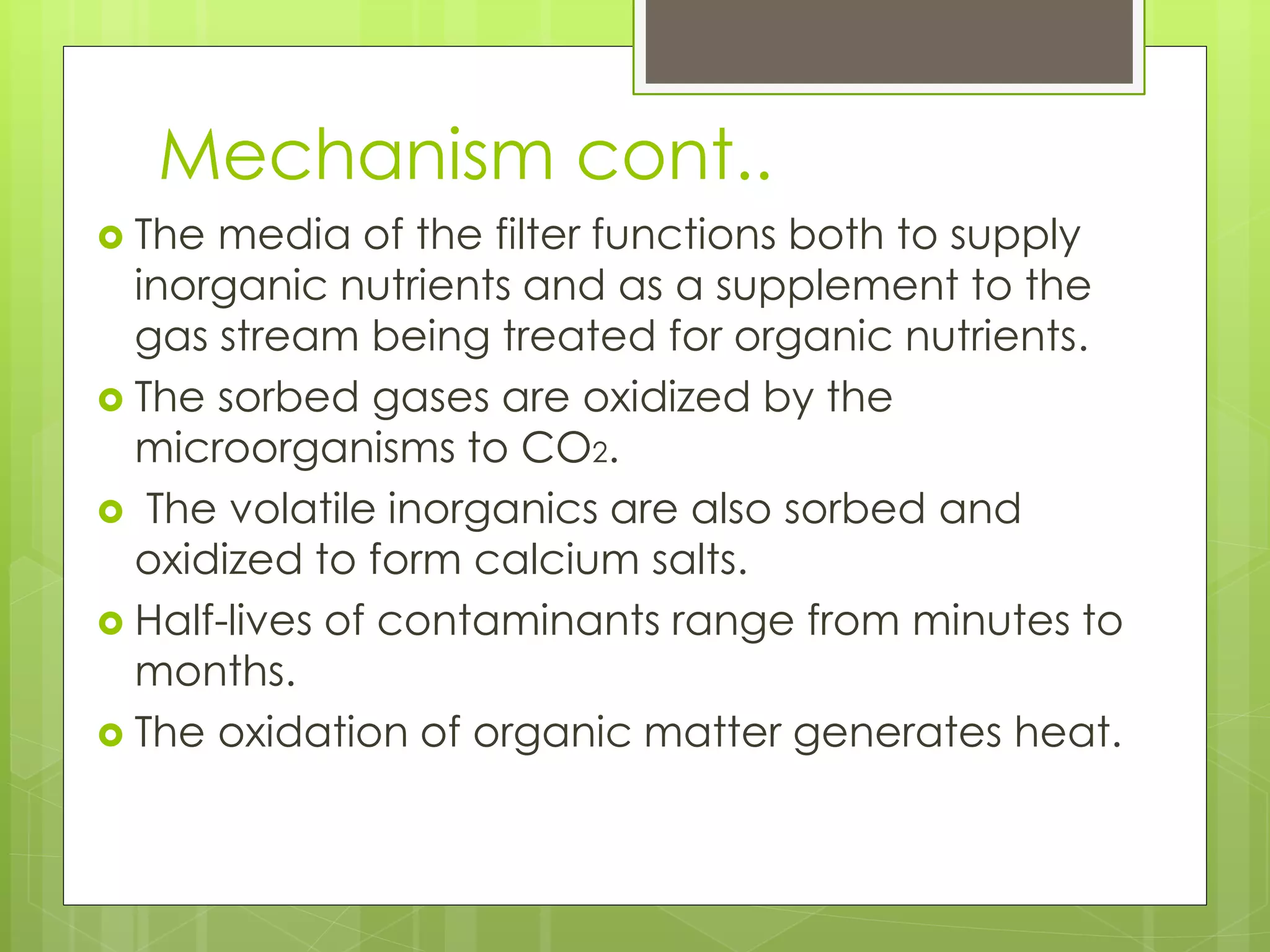 Mechanism cont..
 The media of the filter functions both to supply
inorganic nutrients and as a supplement to the
gas stream being treated for organic nutrients.
 The sorbed gases are oxidized by the
microorganisms to CO2.
 The volatile inorganics are also sorbed and
oxidized to form calcium salts.
 Half-lives of contaminants range from minutes to
months.
 The oxidation of organic matter generates heat.
 