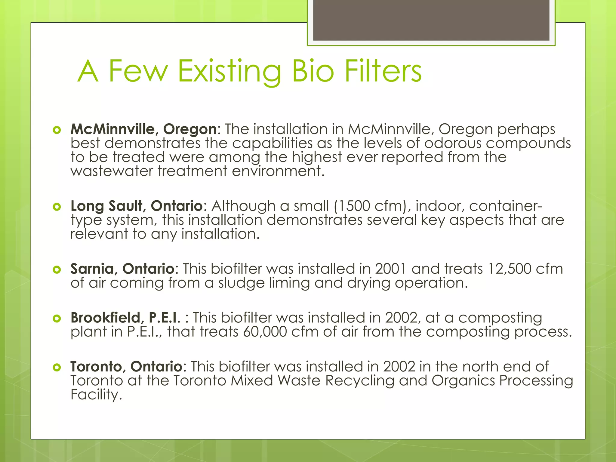 A Few Existing Bio Filters
 McMinnville, Oregon: The installation in McMinnville, Oregon perhaps
best demonstrates the capabilities as the levels of odorous compounds
to be treated were among the highest ever reported from the
wastewater treatment environment.
 Long Sault, Ontario: Although a small (1500 cfm), indoor, container-
type system, this installation demonstrates several key aspects that are
relevant to any installation.
 Sarnia, Ontario: This biofilter was installed in 2001 and treats 12,500 cfm
of air coming from a sludge liming and drying operation.
 Brookfield, P.E.I. : This biofilter was installed in 2002, at a composting
plant in P.E.I., that treats 60,000 cfm of air from the composting process.
 Toronto, Ontario: This biofilter was installed in 2002 in the north end of
Toronto at the Toronto Mixed Waste Recycling and Organics Processing
Facility.
 
