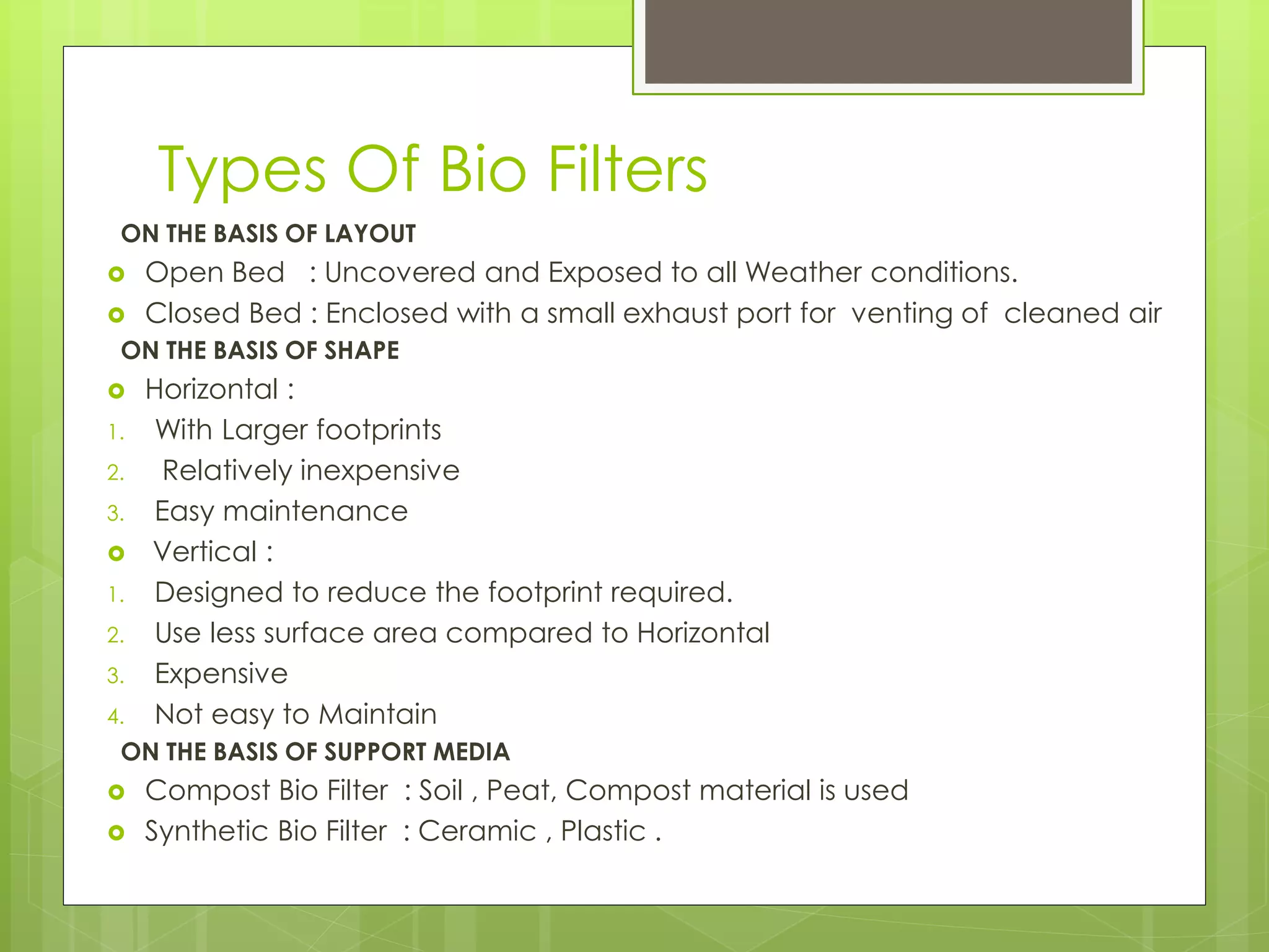 Types Of Bio Filters
ON THE BASIS OF LAYOUT
 Open Bed : Uncovered and Exposed to all Weather conditions.
 Closed Bed : Enclosed with a small exhaust port for venting of cleaned air
ON THE BASIS OF SHAPE
 Horizontal :
1. With Larger footprints
2. Relatively inexpensive
3. Easy maintenance
 Vertical :
1. Designed to reduce the footprint required.
2. Use less surface area compared to Horizontal
3. Expensive
4. Not easy to Maintain
ON THE BASIS OF SUPPORT MEDIA
 Compost Bio Filter : Soil , Peat, Compost material is used
 Synthetic Bio Filter : Ceramic , Plastic .
 