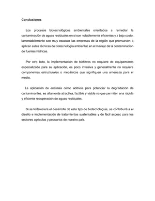 Conclusiones
Los procesos biotecnológicos ambientales orientados a remediar la
contaminación de aguas residuales en si son notablemente eficientes y a bajo costo,
lamentablemente son muy escasas las empresas de la región que promueven o
aplican estas técnicas de biotecnología ambiental, en el manejo de la contaminación
de fuentes hídricas.
Por otro lado, la implementación de biofiltros no requiere de equipamiento
especializado para su aplicación, es poco invasiva y generalmente no requiere
componentes estructurales o mecánicos que signifiquen una amenaza para el
medio.
La aplicación de encimas como aditivos para potenciar la degradación de
contaminantes, es altamente atractiva, factible y viable ya que permiten una rápida
y eficiente recuperación de aguas residuales.
Si se fortaleciera el desarrollo de este tipo de biotecnologías, se contribuirá a el
diseño e implementación de tratamientos sustentables y de fácil acceso para los
sectores agrícolas y pecuarios de nuestro país.
 