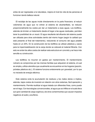 antes de ser regresadas a la naturaleza, mejora el nivel de vida de las personas al
funcionar dando belleza natural.
El reciclaje de las aguas incide directamente en la parte financiera: al reducir
volúmenes de agua que no entran al sistema de alcantarillado, se reducen
proporcionalmente los costos por dar un tratamiento a esas aguas. Los biofiltros,
además de brindar un tratamiento desde el hogar a las aguas residuales, permiten
tener la posibilidad de un reusó. El agua resultante del efluente del sistema puede
ser utilizada para otras actividades dentro del mismo hogar (según la calidad que
está presente al final del tratamiento), reduciendo el consumo del agua potable
hasta en un 20%. En la construcción de los biofiltros se utilizan plásticos y sacos
para la impermeabilización de la zanja donde se colocará el material filtrante. Con
esto se evitan los altos costos de realizar esta estructura en concreto y se hace más
sencilla su construcción.
Los biofiltros no incurren en gastos por mantenimiento. El mantenimiento
rutinario es compromiso por las mismas familias que adquieren el sistema, el cual
es simple y utiliza utensilios que usualmente se encuentran en los hogares (pazcón,
picheles plásticos etc.). El sistema funciona enteramente por gravedad, por lo que
no necesita de energía eléctrica.
Este sistema evita la acumulación de residuos y los malos olores e implica,
además, bajos costos de inversión en relación con otros sistemas, fácil operación y
mantenimiento. Permite reutilizar el agua tratada con diferentes fines, como puede
ser el riego. Con tecnologías convencionales, el agua que se infiltra en el suelo lleva
aun gran cantidad de carga orgánica y de otros contaminantes que causan impactos
negativos al suelo y acuíferos.
 