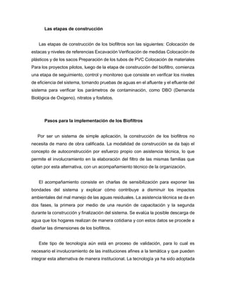Las etapas de construcción
Las etapas de construcción de los biofiltros son las siguientes: Colocación de
estacas y niveles de referencias Excavación Verificación de medidas Colocación de
plásticos y de los sacos Preparación de los tubos de PVC Colocación de materiales
Para los proyectos pilotos, luego de la etapa de construcción del biofiltro, comienza
una etapa de seguimiento, control y monitoreo que consiste en verificar los niveles
de eficiencia del sistema, tomando pruebas de aguas en el afluente y el efluente del
sistema para verificar los parámetros de contaminación, como DBO (Demanda
Biológica de Oxigeno), nitratos y fosfatos.
Pasos para la implementación de los Biofiltros
Por ser un sistema de simple aplicación, la construcción de los biofiltros no
necesita de mano de obra calificada. La modalidad de construcción se da bajo el
concepto de autoconstrucción por esfuerzo propio con asistencia técnica, lo que
permite el involucramiento en la elaboración del filtro de las mismas familias que
optan por esta alternativa, con un acompañamiento técnico de la organización.
El acompañamiento consiste en charlas de sensibilización para exponer las
bondades del sistema y explicar cómo contribuye a disminuir los impactos
ambientales del mal manejo de las aguas residuales. La asistencia técnica se da en
dos fases, la primera por medio de una reunión de capacitación y la segunda
durante la construcción y finalización del sistema. Se evalúa la posible descarga de
agua que los hogares realizan de manera cotidiana y con estos datos se procede a
diseñar las dimensiones de los biofiltros.
Este tipo de tecnología aún está en proceso de validación, para lo cual es
necesario el involucramiento de las instituciones afines a la temática y que pueden
integrar esta alternativa de manera institucional. La tecnología ya ha sido adoptada
 