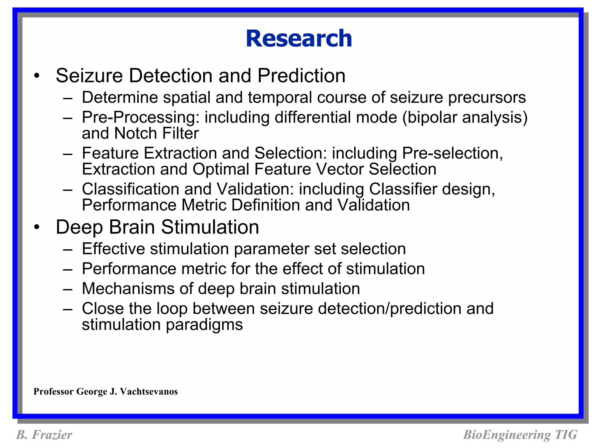 Research
   • Seizure Detection and Prediction
         – Determine spatial and temporal course of seizure precursors
         – Pre-Processing: including differential mode (bipolar analysis)
           and Notch Filter
         – Feature Extraction and Selection: including Pre-selection,
           Extraction and Optimal Feature Vector Selection
         – Classification and Validation: including Classifier design,
           Performance Metric Definition and Validation
   • Deep Brain Stimulation
         –   Effective stimulation parameter set selection
         –   Performance metric for the effect of stimulation
         –   Mechanisms of deep brain stimulation
         –   Close the loop between seizure detection/prediction and
             stimulation paradigms


   Professor George J. Vachtsevanos



B. Frazier                                                      BioEngineering TIG
 