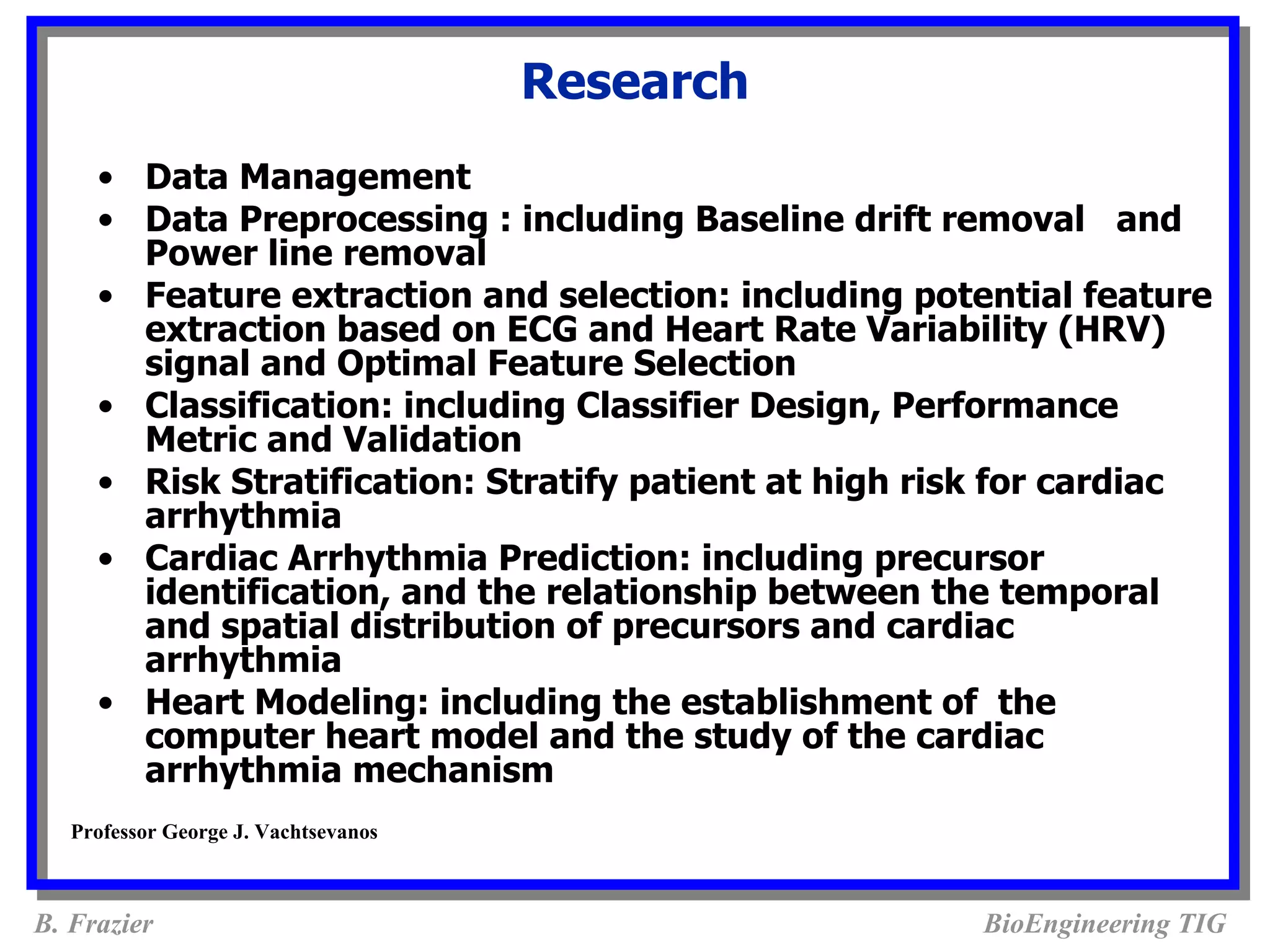 Research
     • Data Management
     • Data Preprocessing : including Baseline drift removal and
       Power line removal
     • Feature extraction and selection: including potential feature
       extraction based on ECG and Heart Rate Variability (HRV)
       signal and Optimal Feature Selection
     • Classification: including Classifier Design, Performance
       Metric and Validation
     • Risk Stratification: Stratify patient at high risk for cardiac
       arrhythmia
     • Cardiac Arrhythmia Prediction: including precursor
       identification, and the relationship between the temporal
       and spatial distribution of precursors and cardiac
       arrhythmia
     • Heart Modeling: including the establishment of the
       computer heart model and the study of the cardiac
       arrhythmia mechanism
   Professor George J. Vachtsevanos



B. Frazier                                             BioEngineering TIG
 