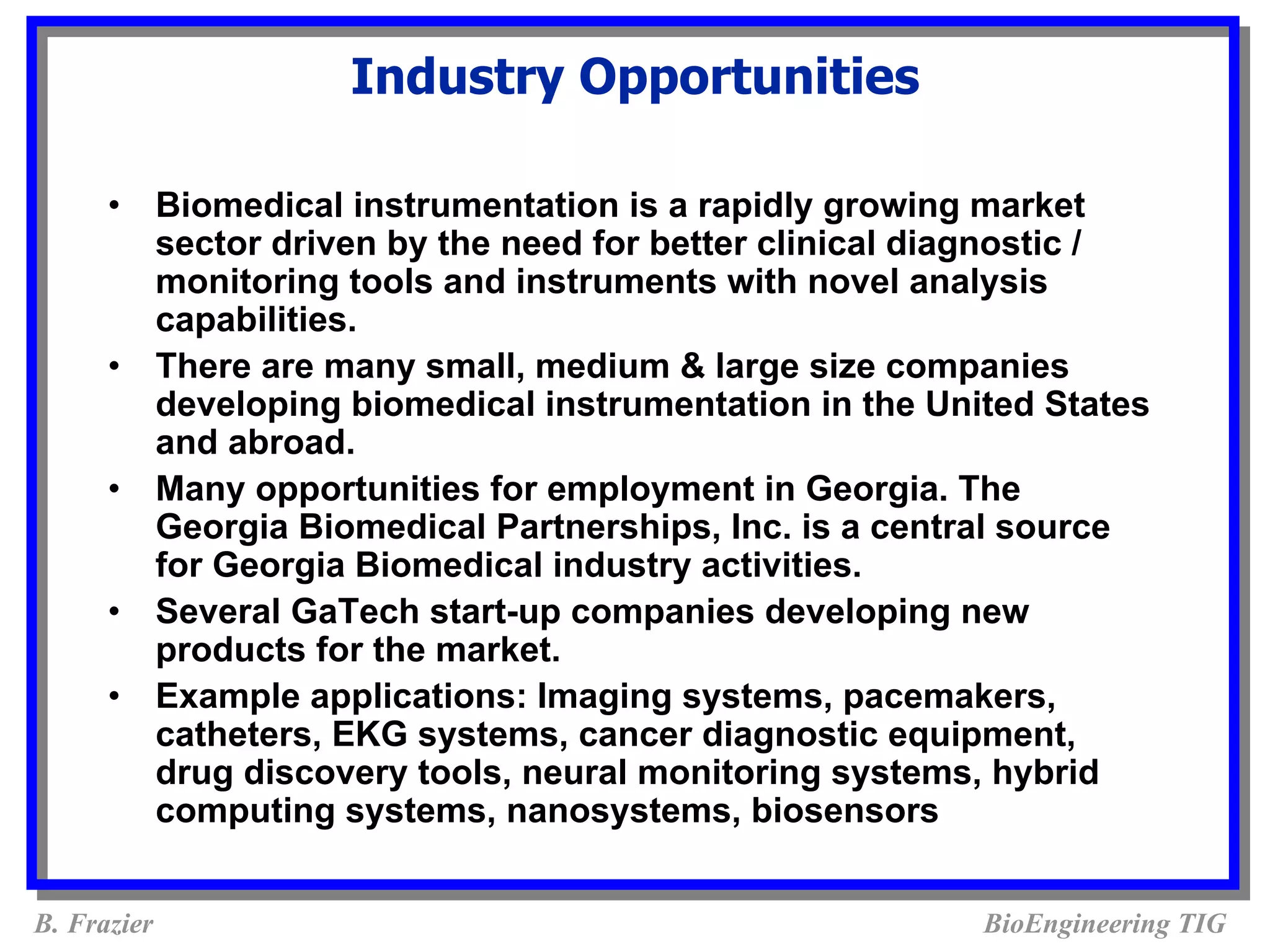 Industry Opportunities

      •      Biomedical instrumentation is a rapidly growing market
             sector driven by the need for better clinical diagnostic /
             monitoring tools and instruments with novel analysis
             capabilities.
      •      There are many small, medium & large size companies
             developing biomedical instrumentation in the United States
             and abroad.
      •      Many opportunities for employment in Georgia. The
             Georgia Biomedical Partnerships, Inc. is a central source
             for Georgia Biomedical industry activities.
      •      Several GaTech start-up companies developing new
             products for the market.
      •      Example applications: Imaging systems, pacemakers,
             catheters, EKG systems, cancer diagnostic equipment,
             drug discovery tools, neural monitoring systems, hybrid
             computing systems, nanosystems, biosensors


B. Frazier                                                   BioEngineering TIG
 