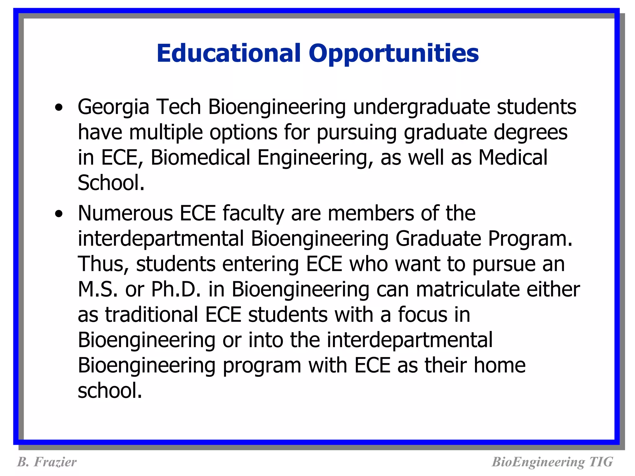 Educational Opportunities

      • Georgia Tech Bioengineering undergraduate students
        have multiple options for pursuing graduate degrees
        in ECE, Biomedical Engineering, as well as Medical
        School.
      • Numerous ECE faculty are members of the
        interdepartmental Bioengineering Graduate Program.
        Thus, students entering ECE who want to pursue an
        M.S. or Ph.D. in Bioengineering can matriculate either
        as traditional ECE students with a focus in
        Bioengineering or into the interdepartmental
        Bioengineering program with ECE as their home
        school.


B. Frazier                                          BioEngineering TIG
 