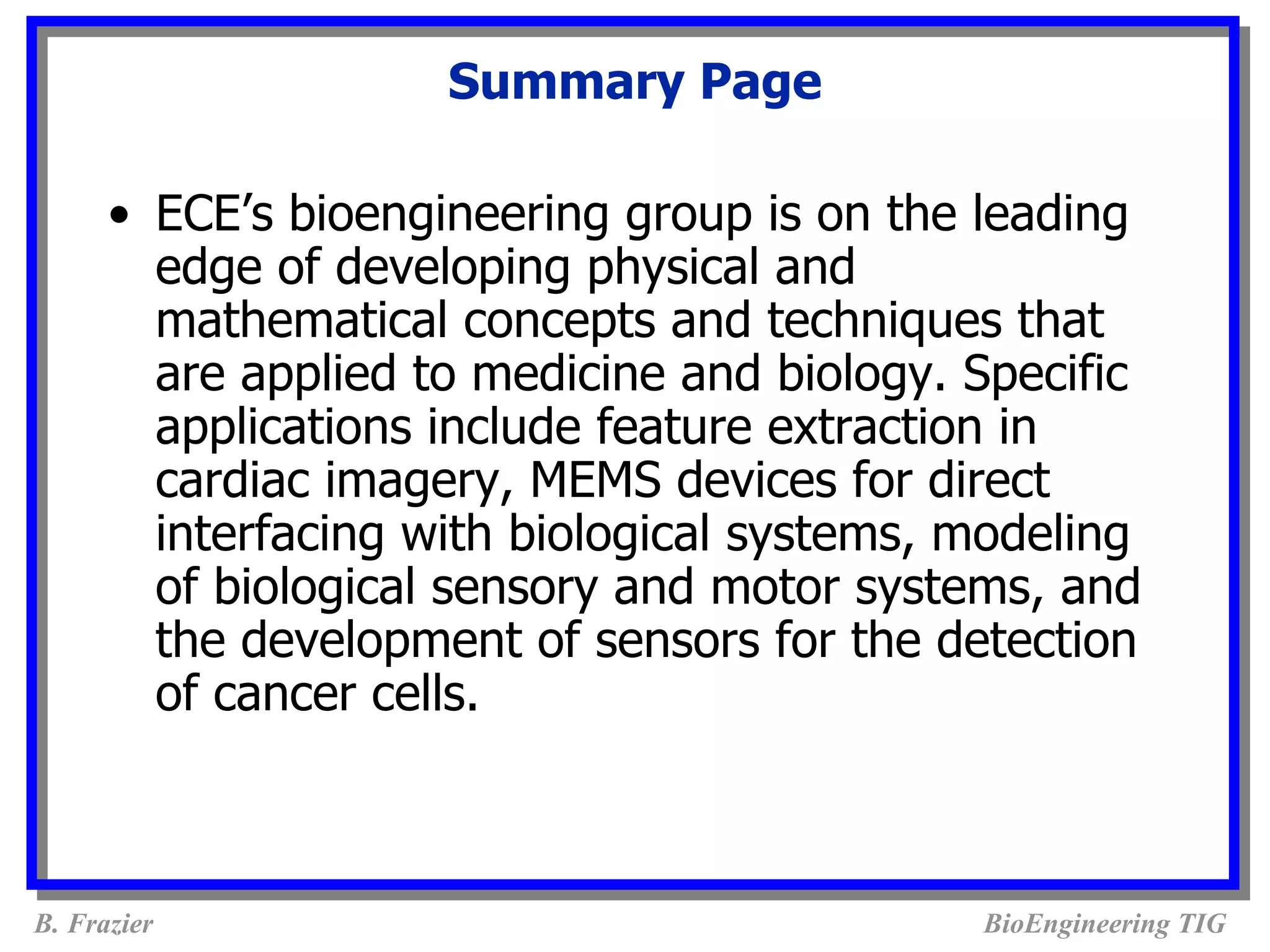 Summary Page

      • ECE’s bioengineering group is on the leading
        edge of developing physical and
        mathematical concepts and techniques that
        are applied to medicine and biology. Specific
        applications include feature extraction in
        cardiac imagery, MEMS devices for direct
        interfacing with biological systems, modeling
        of biological sensory and motor systems, and
        the development of sensors for the detection
        of cancer cells.



B. Frazier                                   BioEngineering TIG
 