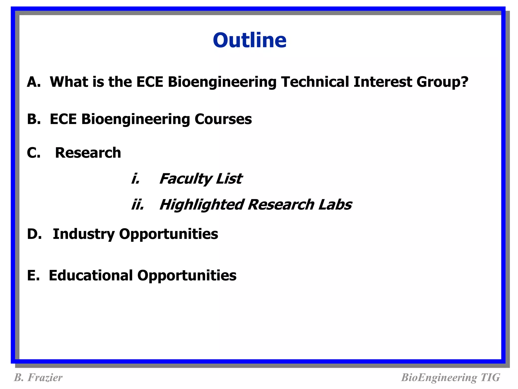 Outline
  A. What is the ECE Bioengineering Technical Interest Group?

  B. ECE Bioengineering Courses

  C. Research
                i.   Faculty List
                ii. Highlighted Research Labs
  D. Industry Opportunities

  E. Educational Opportunities




B. Frazier                                         BioEngineering TIG
 