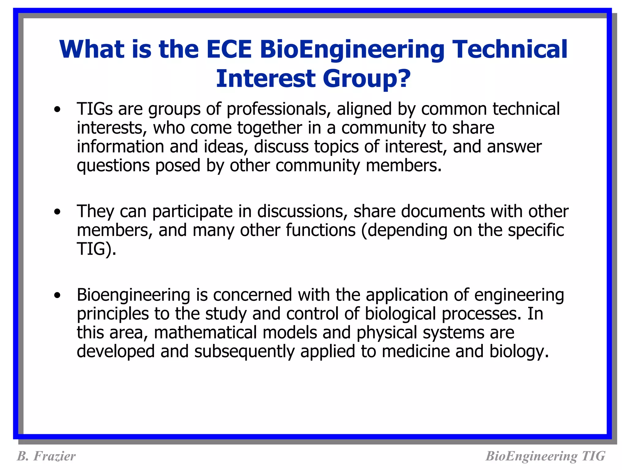What is the ECE BioEngineering Technical
                    Interest Group?
      • TIGs are groups of professionals, aligned by common technical
        interests, who come together in a community to share
        information and ideas, discuss topics of interest, and answer
        questions posed by other community members.

      • They can participate in discussions, share documents with other
        members, and many other functions (depending on the specific
        TIG).

      • Bioengineering is concerned with the application of engineering
        principles to the study and control of biological processes. In
        this area, mathematical models and physical systems are
        developed and subsequently applied to medicine and biology.




B. Frazier                                                  BioEngineering TIG
 