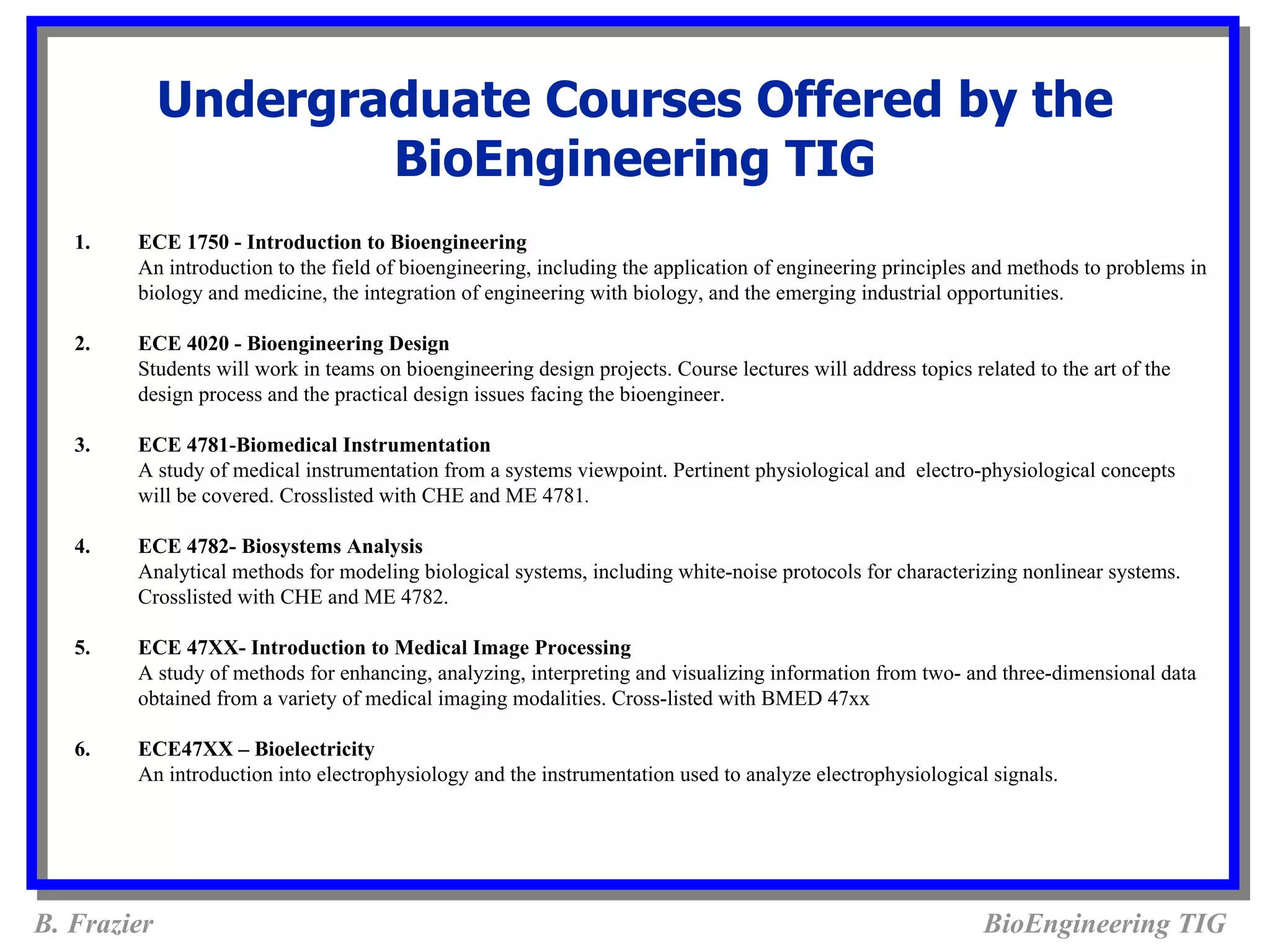 Undergraduate Courses Offered by the
                     BioEngineering TIG
   1.   ECE 1750 - Introduction to Bioengineering
        An introduction to the field of bioengineering, including the application of engineering principles and methods to problems in
        biology and medicine, the integration of engineering with biology, and the emerging industrial opportunities.

   2.   ECE 4020 - Bioengineering Design
        Students will work in teams on bioengineering design projects. Course lectures will address topics related to the art of the
        design process and the practical design issues facing the bioengineer.

   3.   ECE 4781-Biomedical Instrumentation
        A study of medical instrumentation from a systems viewpoint. Pertinent physiological and electro-physiological concepts
        will be covered. Crosslisted with CHE and ME 4781.

   4.   ECE 4782- Biosystems Analysis
        Analytical methods for modeling biological systems, including white-noise protocols for characterizing nonlinear systems.
        Crosslisted with CHE and ME 4782.

   5.   ECE 47XX- Introduction to Medical Image Processing
        A study of methods for enhancing, analyzing, interpreting and visualizing information from two- and three-dimensional data
        obtained from a variety of medical imaging modalities. Cross-listed with BMED 47xx

   6.   ECE47XX – Bioelectricity
        An introduction into electrophysiology and the instrumentation used to analyze electrophysiological signals.




B. Frazier                                                                                                   BioEngineering TIG
 