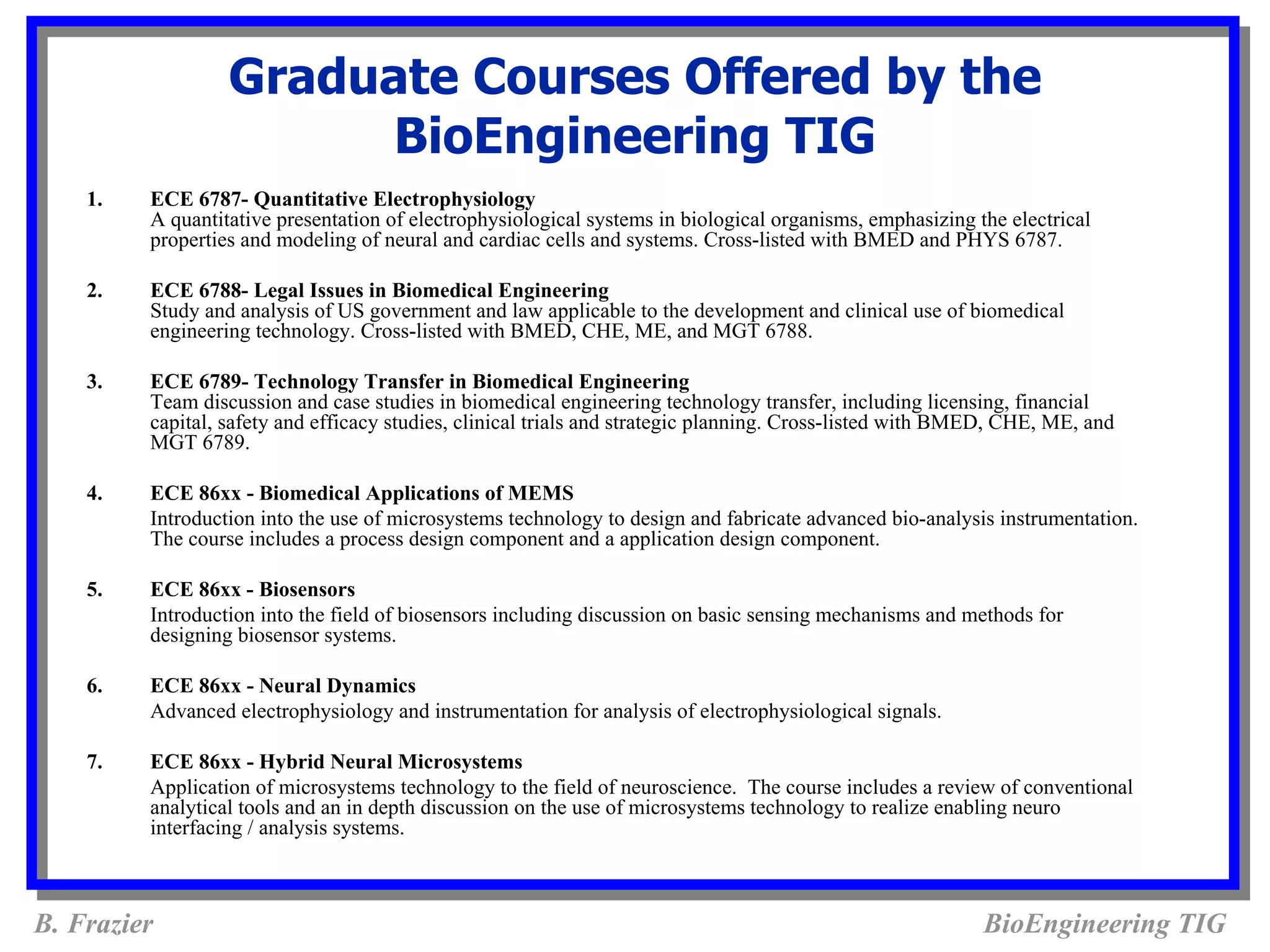 Graduate Courses Offered by the
                       BioEngineering TIG
    1.   ECE 6787- Quantitative Electrophysiology
         A quantitative presentation of electrophysiological systems in biological organisms, emphasizing the electrical
         properties and modeling of neural and cardiac cells and systems. Cross-listed with BMED and PHYS 6787.

    2.   ECE 6788- Legal Issues in Biomedical Engineering
         Study and analysis of US government and law applicable to the development and clinical use of biomedical
         engineering technology. Cross-listed with BMED, CHE, ME, and MGT 6788.

    3.   ECE 6789- Technology Transfer in Biomedical Engineering
         Team discussion and case studies in biomedical engineering technology transfer, including licensing, financial
         capital, safety and efficacy studies, clinical trials and strategic planning. Cross-listed with BMED, CHE, ME, and
         MGT 6789.

    4.   ECE 86xx - Biomedical Applications of MEMS
         Introduction into the use of microsystems technology to design and fabricate advanced bio-analysis instrumentation.
         The course includes a process design component and a application design component.

    5.   ECE 86xx - Biosensors
         Introduction into the field of biosensors including discussion on basic sensing mechanisms and methods for
         designing biosensor systems.

    6.   ECE 86xx - Neural Dynamics
         Advanced electrophysiology and instrumentation for analysis of electrophysiological signals.

    7.   ECE 86xx - Hybrid Neural Microsystems
         Application of microsystems technology to the field of neuroscience. The course includes a review of conventional
         analytical tools and an in depth discussion on the use of microsystems technology to realize enabling neuro
         interfacing / analysis systems.



B. Frazier                                                                                                 BioEngineering TIG
 
