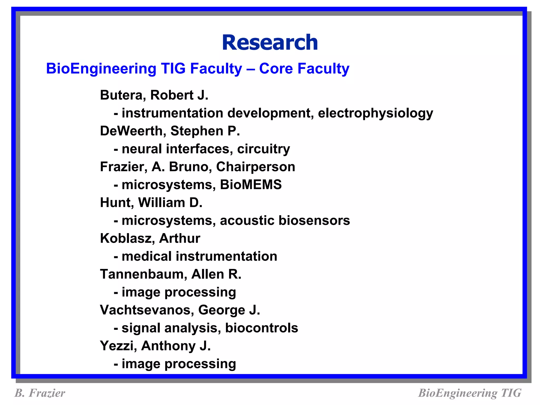 Research
      BioEngineering TIG Faculty – Core Faculty
             Butera, Robert J.
               - instrumentation development, electrophysiology
             DeWeerth, Stephen P.
               - neural interfaces, circuitry
             Frazier, A. Bruno, Chairperson
               - microsystems, BioMEMS
             Hunt, William D.
               - microsystems, acoustic biosensors
             Koblasz, Arthur
               - medical instrumentation
             Tannenbaum, Allen R.
               - image processing
             Vachtsevanos, George J.
               - signal analysis, biocontrols
             Yezzi, Anthony J.
               - image processing

B. Frazier                                                  BioEngineering TIG
 