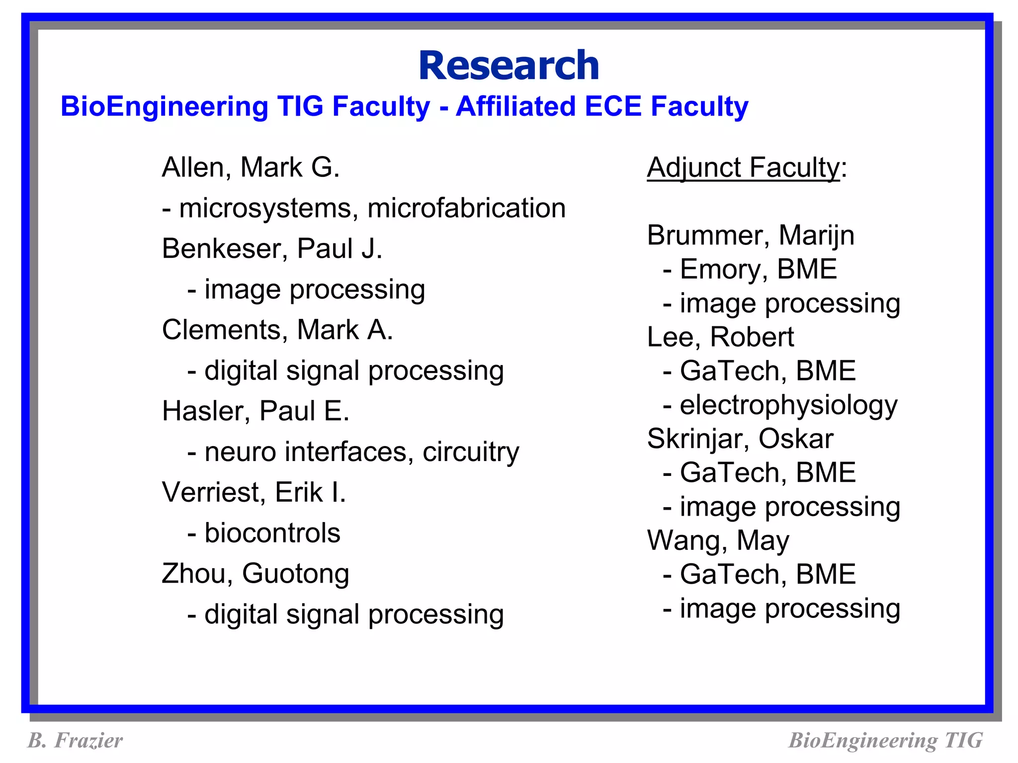 Research
   BioEngineering TIG Faculty - Affiliated ECE Faculty

             Allen, Mark G.                     Adjunct Faculty:
             - microsystems, microfabrication
             Benkeser, Paul J.                  Brummer, Marijn
                                                 - Emory, BME
               - image processing                - image processing
             Clements, Mark A.                  Lee, Robert
               - digital signal processing       - GaTech, BME
             Hasler, Paul E.                     - electrophysiology
               - neuro interfaces, circuitry    Skrinjar, Oskar
                                                 - GaTech, BME
             Verriest, Erik I.
                                                 - image processing
               - biocontrols                    Wang, May
             Zhou, Guotong                       - GaTech, BME
               - digital signal processing       - image processing



B. Frazier                                                 BioEngineering TIG
 