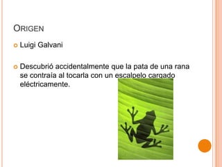 ORIGEN


Luigi Galvani



Descubrió accidentalmente que la pata de una rana
se contraía al tocarla con un escalpelo cargado
eléctricamente.

 
