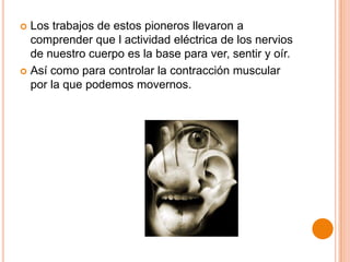 Los trabajos de estos pioneros llevaron a
comprender que l actividad eléctrica de los nervios
de nuestro cuerpo es la base para ver, sentir y oír.
 Así como para controlar la contracción muscular
por la que podemos movernos.


 