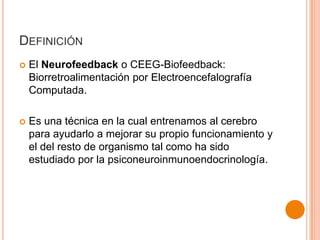 DEFINICIÓN


El Neurofeedback o CEEG-Biofeedback:
Biorretroalimentación por Electroencefalografía
Computada.



Es una técnica en la cual entrenamos al cerebro
para ayudarlo a mejorar su propio funcionamiento y
el del resto de organismo tal como ha sido
estudiado por la psiconeuroinmunoendocrinología.

 