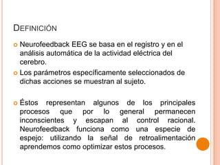DEFINICIÓN
Neurofeedback EEG se basa en el registro y en el
análisis automática de la actividad eléctrica del
cerebro.
 Los parámetros específicamente seleccionados de
dichas acciones se muestran al sujeto.




Éstos representan algunos de los principales
procesos que por lo general permanecen
inconscientes y escapan al control racional.
Neurofeedback funciona como una especie de
espejo: utilizando la señal de retroalimentación
aprendemos como optimizar estos procesos.

 