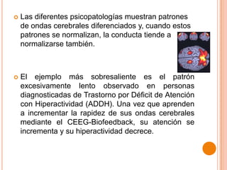 

Las diferentes psicopatologías muestran patrones
de ondas cerebrales diferenciados y, cuando estos
patrones se normalizan, la conducta tiende a
normalizarse también.



El ejemplo más sobresaliente es el patrón
excesivamente lento observado en personas
diagnosticadas de Trastorno por Déficit de Atención
con Hiperactividad (ADDH). Una vez que aprenden
a incrementar la rapidez de sus ondas cerebrales
mediante el CEEG-Biofeedback, su atención se
incrementa y su hiperactividad decrece.

 