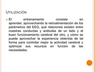 UTILIZACIÓN


El
entrenamiento
consiste
en
aprender, aprovechando la retroalimentación de los
parámetros del EEG, qué relaciones existen entre
nuestras conductas y actitudes de un lado y el
buen funcionamiento cerebral del otro, y cómo se
puede aprovechar la experiencia obtenida de tal
forma para controlar mejor la actividad cerebral y
optimizar sus recursos en función de las
necesidades.

 