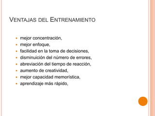 VENTAJAS DEL ENTRENAMIENTO









mejor concentración,
mejor enfoque,
facilidad en la toma de decisiones,
disminuición del número de errores,
abreviación del tiempo de reacción,
aumento de creatividad,
mejor capacidad memorística,
aprendizaje más rápido,

 