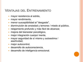 VENTAJAS DEL ENTRENAMIENTO














mayor resistencia al estrés,
mayor rendimiento,
menor susceptibilidad al "desgaste",
disminuición de ansiedad y temores / miedo al público,
relajamiento profundo y más fácil de alcanzar,
mejora del bienestar psicológico,
mejor integración cuerpo/ mente,
mayor seguridad de sí mismo y autoestima /
asertividad,
mejor autocontrol,
desarrollo de autoconsciencia,
desarrollo de inteligencia emocional.

 