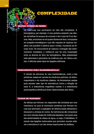 umolharparaofuturo
150
complEXidadE
Quatro Átomos dE fErro
as moléculas que participam da vida são complexas. a
hemoglobina, por exemplo, é uma proteína presente nas célu-
las vermelhas do sangue de animais e tem mais de 8 mil áto-
mos. nela, encontram-se só quatro átomos de ferro, localizados
em posições estratégicas e que são capazes de capturar oxi-
gênio nos pulmões e liberá-lo para o tecido, mantendo as cé-
lulas vivas. os mecanismos de captura e liberação são extre-
mamente complexos, e verifica-se que há uma cooperação
entre os átomos de ferro da hemoglobina. essa propriedade
está associada à geometria da molécula que, em última aná-
lise, é definida pelos tipos de ligações atômicas.
fErramEntas para macromolÉculas
o estudo da estrutura de uma macromolécula, como a das
proteínas, baseia-se nas leis da mecânica quântica, do eletro-
magnetismo e da mecânica clássica. as ferramentas usadas
para estudar esse tipo de biomolécula (como a difração de
raios x, a ressonância magnética nuclear e a ressonância
paramagnética eletrônica) foram desenvolvidas pela física.
canais dE passaGEm
as células que formam um organismo são limitadas por uma
membrana na qual se encontram proteínas que formam ca-
nais que permitem a passagem de determinados elementos e
bloqueiam a entrada de outros. as membranas são compostas
por uma camada dupla de moléculas bipolares, nas quais uma
das extremidades se afasta da água, ou seja, é hidrofóbica. o
estudo das ligações moleculares que permitem manter está-
vel a membrana é um dos temas importantes da biofísica.
umolharparaofuturo
 