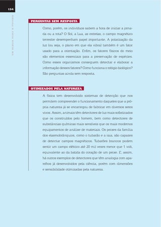 umolharparaofuturo
pErGuntas sEm rEsposta
Como, porém, os indivíduos sabem a hora de iniciar a jorna-
da ou a rota? o sol, a lua, as estrelas, o campo magnético
terrestre desempenham papel importante. A polarização da
luz (ou seja, o plano em que ela vibra) também é um fator
usado para a orientação. enfim, os fatores físicos do meio
são elementos essenciais para a preservação de espécies.
Como esses organismos conseguem detectar e elaborar a
informação desses fatores? Como funciona o relógio biológico?
são perguntas ainda sem resposta.
otimiZados pEla naturEZa
A física tem desenvolvido sistemas de detecção que nos
permitem compreender o funcionamento daqueles que a pró-
pria natureza já se encarregou de fabricar em diversos seres
vivos. Assim, animais têm detectores de luz mais sofisticados
que os construídos pelo homem, bem como detectores de
substâncias químicas mais sensíveis que os mais modernos
equipamentos de análise de materiais. os peixes da família
dos elasmobrânquios, como o tubarão e a raia, são capazes
de detectar campos magnéticos. tubarões brancos podem
sentir um campo elétrico até 20 mil vezes menor que 1 volt,
equivalente ao da batida do coração de um peixe. e, assim,
há outros exemplos de detectores que têm analogia com apa-
relhos já desenvolvidos pela ciência, porém com dimensões
e sensibilidade otimizadas pela natureza.
154
umolharparaofuturo
 
