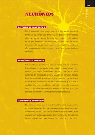 155
nEurÔnios
Espalhados pElo corpo
um dos desafios mais intrigantes na biofísica é a questão da
memória. sabemos que temos vários bilhões de neurônios,
além de outras células localizadas no cérebro (as células
gliais, por exemplo). os neurônios, por sua vez, estão es-
palhados pelo corpo (com maior concentração no cérebro) e
são responsáveis, pelo menos em parte, pela transmissão de
um sinal.
suBstÂncias liBEradas
um neurônio é constituído por um corpo celular, dendritos
(“ramificações” que parte desse corpo) e uma “cauda” (ex-
tensão), o axônio. quando estimulado, ele produz uma
diferença de potencial que gera uma tênue corrente elétrica.
esse estímulo elétrico se propaga e permite que ele libere
substâncias específicas (neurotransmissores) que fazem o
contato dele com neurônios vizinhos, formando sinapses.
esse conjunto de células interligadas forma uma rede que
mantém semelhança com redes de sistemas físicos.
computador BiolóGico.
não se sabe como, mas a rede de neurônios tem a capacidade
de gerar informação. temos lembranças graças a esse complexo
sistema de células. o estudo do cérebro e de suas redes (redes
neurais) tem contribuído para o desenvolvimento de sistemas
de informação que podem levar a um computador biológico.
Biofísica
 