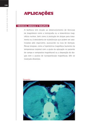 156
umolharparaofuturo
aplicaçÕEs
tÉcnicas, droGas E tErapias
A biofísica tem levado ao desenvolvimento de técnicas
de diagnóstico como a tomografia ou a ressonância mag-
nética nuclear, bem como à produção de drogas para trata-
mento ou à descoberta de substâncias que podem ser assi-
miladas pelo organismo, auxiliando na cura de doenças.
novas terapias, como a hipertermia magnética (aumento da
temperatura corporal com a ajuda da aplicação no paciente
de campo e compostos magnéticos) ou a deposição de dro-
gas com o auxílio de nanopartículas magnéticas, têm se
mostrado eficientes.
tomografia
 