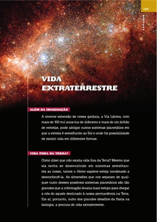 Vida
EXtratErrEstrE
alÉm da imaGinação
a enorme extensão de nossa galáxia, a via láctea, com
mais de 100 mil anos-luz de diâmetro e mais de um bilhão
de estrelas, pode abrigar outros sistemas planetários em
que a estrela é semelhante ao sol e onde há possibilidade
de existir vida em diferentes formas.
Vida fora da tErra?
como dizer que não exista vida fora da terra? mesmo que
ela tenha se desenvolvido em sistemas semelhan-
tes ao nosso, talvez o homo sapiens esteja condenado a
desconhecê-la. as dimensões que nos separam de qual-
quer outro desses possíveis sistemas planetários são tão
grandes que a informação levaria mais tempo para chegar
a nós do aquele destinado à nossa permanência na terra.
eis aí, portanto, outro dos grandes desafios da física na
biologia: a procura de vida extraterrestre.
157
NASA
Biofísica
 