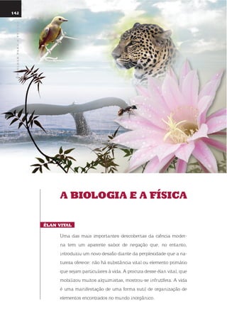 umolharparaofuturo
142
a BioloGia E a física
Élan Vital
uma das mais importantes descobertas da ciência moder-
na tem um aparente sabor de negação que, no entanto,
introduziu um novo desafio diante da perplexidade que a na-
tureza oferece: não há substância vital ou elemento primário
que sejam particulares à vida. A procura desse élan vital, que
mobilizou muitos alquimistas, mostrou-se infrutífera. A vida
é uma manifestação de uma forma sutil de organização de
elementos encontrados no mundo inorgânico.
umolharparaofuturo
 