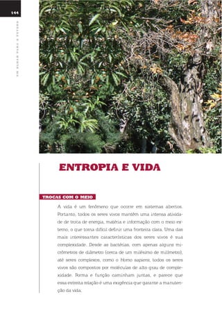144
umolharparaofuturo
Entropia E Vida
trocas com o mEio
A vida é um fenômeno que ocorre em sistemas abertos.
Portanto, todos os seres vivos mantêm uma intensa ativida-
de de troca de energia, matéria e informação com o meio ex-
terno, o que torna difícil definir uma fronteira clara. uma das
mais interessantes características dos seres vivos é sua
complexidade. desde as bactérias, com apenas alguns mi-
crômetros de diâmetro (cerca de um milésimo de milímetro),
até seres complexos, como o Homo sapiens, todos os seres
vivos são compostos por moléculas de alto grau de comple-
xidade. Forma e função caminham juntas, e parece que
essa estreita relação é uma exigência que garante a manuten-
ção da vida.
 