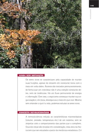 145
ainda sEm dEfinição
os seres vivos se caracterizam pela capacidade de manter
suas funções, apesar de estarem em constante troca com o
meio em volta deles. Átomos são trocados permanentemente,
de forma que um indivíduo não é uma coleção constante de-
les, nem de moléculas. Há um fluxo permanente de energia
e informação. Com isso, o organismo consegue manter sua or-
ganização e, em troca, desorganiza o meio em que vive. Mesmo
sem entender o que é a vida, podemos estudar os seres vivos.
concEito rEVolucionÁrio
A termodinâmica estuda as características macroscópicas
(volume, pressão, temperatura etc.) de um sistema, sem se
importar com o comportamento das partes que o compõem.
quando estas são levadas em consideração, essa área da físi-
ca tem que ser estudada a partir da mecânica estatística. e é
Biofísica
 