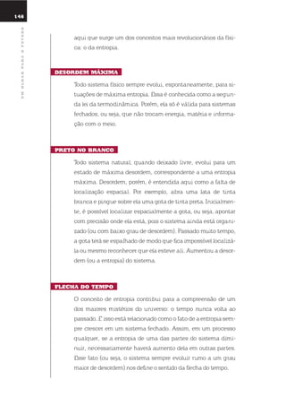 146
umolharparaofuturo
aqui que surge um dos conceitos mais revolucionários da físi-
ca: o da entropia.
dEsordEm mÁXima
todo sistema físico sempre evolui, espontaneamente, para si-
tuações de máxima entropia. essa é conhecida como a segun-
da lei da termodinâmica. Porém, ela só é válida para sistemas
fechados, ou seja, que não trocam energia, matéria e informa-
ção com o meio.
prEto no Branco
todo sistema natural, quando deixado livre, evolui para um
estado de máxima desordem, correspondente a uma entropia
máxima. desordem, porém, é entendida aqui como a falta de
localização espacial. Por exemplo, abra uma lata de tinta
branca e pingue sobre ela uma gota de tinta preta. inicialmen-
te, é possível localizar espacialmente a gota, ou seja, apontar
com precisão onde ela está, pois o sistema ainda está organi-
zado (ou com baixo grau de desordem). Passado muito tempo,
a gota terá se espalhado de modo que fica impossível localizá-
la ou mesmo reconhecer que ela esteve ali. Aumentou a desor-
dem (ou a entropia) do sistema.
flEcha do tEmpo
o conceito de entropia contribui para a compreensão de um
dos maiores mistérios do universo: o tempo nunca volta ao
passado. e isso está relacionado como o fato de a entropia sem-
pre crescer em um sistema fechado. Assim, em um processo
qualquer, se a entropia de uma das partes do sistema dimi-
nuir, necessariamente haverá aumento dela em outras partes.
esse fato (ou seja, o sistema sempre evoluir rumo a um grau
maior de desordem) nos define o sentido da flecha do tempo.
 