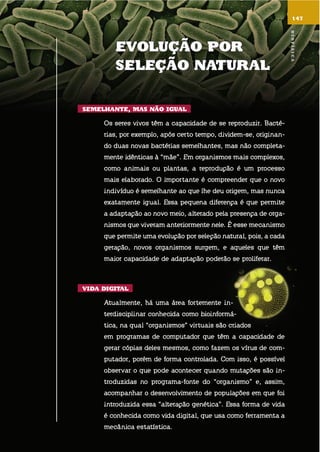 147
EVolução por
sElEção natural
sEmElhantE, mas não iGual
os seres vivos têm a capacidade de se reproduzir. bacté-
rias, por exemplo, após certo tempo, dividem-se, originan-
do duas novas bactérias semelhantes, mas não completa-
mente idênticas à “mãe”. em organismos mais complexos,
como animais ou plantas, a reprodução é um processo
mais elaborado. o importante é compreender que o novo
indivíduo é semelhante ao que lhe deu origem, mas nunca
exatamente igual. essa pequena diferença é que permite
a adaptação ao novo meio, alterado pela presença de orga-
nismos que viveram anteriormente nele. é esse mecanismo
que permite uma evolução por seleção natural, pois, a cada
geração, novos organismos surgem, e aqueles que têm
maior capacidade de adaptação poderão se proliferar.
Vida diGital
atualmente, há uma área fortemente in-
terdisciplinar conhecida como bioinformá-
tica, na qual “organismos” virtuais são criados
em programas de computador que têm a capacidade de
gerar cópias deles mesmos, como fazem os vírus de com-
putador, porém de forma controlada. com isso, é possível
observar o que pode acontecer quando mutações são in-
troduzidas no programa-fonte do “organismo” e, assim,
acompanhar o desenvolvimento de populações em que foi
introduzida essa “alteração genética”. essa forma de vida
é conhecida como vida digital, que usa como ferramenta a
mecânica estatística.
Biofísica
 