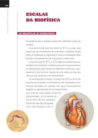 148
umolharparaofuturo
Escalas
da Biofísica
do molEcular ao cosmolóGico
os sistemas que a biologia estuda têm diferentes níveis (ou
escalas).
i) na escala molecular (da ordem de 10
-10
m, ou seja, algo
menor que um milionésimo de milímetro), a biofísica estuda
como as moléculas se organizam e como a composição delas
permite o funcionamento de estruturas ou seres vivos;
ii) nas escalas de 10
-8
m a 10
-6
m (objetos menores que um
milésimo do milímetro), a biofísica estuda o comportamento
de aglomerados organizados de diferentes moléculas, apre-
sentando o que se pode chamar de vida, como no caso dos
vírus ou das bactérias e dos protozoários;
iii) aumentando a escala, na ordem de 10
-4
m a 10
-2
m (de
décimos de milímetro a centímetros), são estudadas as es-
truturas formadas por células com igual funcionamento
(órgãos) ou aglomerados de microrganismos,
num nível de organização ainda não
compreendido; iv) na escala aci-
ma de 10
-1
m (10 cm), diferentes
formas de vida são estudadas,
suas inter-relações com o
 