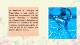 En Medicina el principio de
Arquímedes se usa mucho en
fisioterapia, los pacientes que han
sufrido fracturas o lesiones
parecidas empiezan a fortalecer sus
músculos y a aumentar su fuerza
realizando ejercicios sumergidos en
tinas ya que de ésta manera sus
cuerpos pesarán menos.
 