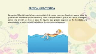 La presión hidrostática es la fuerza por unidad de área que ejerce un liquido en reposo sobre las
paredes del recipiente que lo contiene y sobre cualquier cuerpo que se encuentre sumergido,
como esta presión se debe al peso del liquido, esta presión depende de la densidad(p), la
gravedad(g) y la profundidad(h) del el lugar donde medimos la presión
 