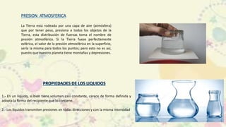 La Tierra está rodeada por una capa de aire (atmósfera)
que por tener peso, presiona a todos los objetos de la
Tierra, esta distribución de fuerzas toma el nombre de
presión atmosférica. Si la Tierra fuese perfectamente
esférica, el valor de la presión atmosférica en la superficie,
sería la misma para todos los puntos; pero esto no es así,
puesto que nuestro planeta tiene montañas y depresiones.
1.- En un líquido, si bien tiene volumen casi constante, carece de forma definida y
adopta la forma del recipiente que lo contiene.
2.- Los líquidos transmiten presiones en todas direcciones y con la misma intensidad
 