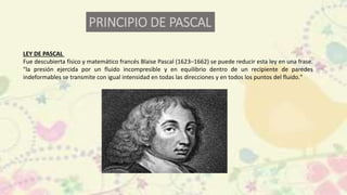 LEY DE PASCAL
Fue descubierta físico y matemático francés Blaise Pascal (1623–1662) se puede reducir esta ley en una frase.
"la presión ejercida por un fluido incompresible y en equilibrio dentro de un recipiente de paredes
indeformables se transmite con igual intensidad en todas las direcciones y en todos los puntos del fluido."
PRINCIPIO DE PASCAL
 