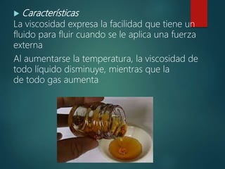  Características
La viscosidad expresa la facilidad que tiene un
fluido para fluir cuando se le aplica una fuerza
externa
Al aumentarse la temperatura, la viscosidad de
todo líquido disminuye, mientras que la
de todo gas aumenta
 