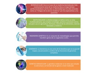 BIOMOLECULAR: Ese es el caso de la medicina biomolecular. Esta
revolucionaria rama de la medicina lleva un largo tiempo
perfeccionándose y tal ha sido su efectividad que ha sido conocida
como un "milagro de la ciencia moderna" por los especialistas y los
pacientes
BIOTECNOLOGÍA: La Biotecnología se define como un área
multidisciplinaria, que emplea la biología, química y procesos varios,
con gran uso en agricultura, farmacia, ciencia de los alimentos, ciencias
forestales y medicina
INGENIERÍA GENÉTICA: Es un conjunto de metodologías que permite
transferir genes de un organismo a otro.
GENÓMICA: La Genómica es una rama de la Genética que se ocupa del
mapeo, secuenciación y análisis de las funciones de genomas
completos.
GENÉTICA MOLECULAR: La genética molecular es la rama que estudia
la estructura y la función de los genes a nivel molecular.
 