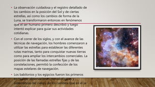 • La observación cuidadosa y el registro detallado de
los cambios en la posición del Sol y de ciertas
estrellas, así como los cambios de forma de la
Luna, se transformaron entonces en fenómenos
que el ser humano primero describió y luego
intentó explicar para guiar sus actividades
cotidianas.
• Con el correr de los siglos, y con el avance de las
técnicas de navegación, los hombres comenzaron a
utilizar las estrellas para establecer las diferentes
rutas marinas, tanto para conquistar nuevas tierras
como para ampliar los intercambios comerciales. La
posición de las llamadas estrellas fijas y de las
constelaciones, permitió la confección de los
mapas estelares de navegación.
• Los babilonios y los egipcios fueron los primeros
en realizar observaciones metodológicas y
sistemáticas del cielo y de los cambios que en él se
 