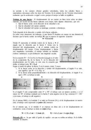 10
no permite a los cuerpos obtener grandes velocidades, todos los cálculos físicos y
matemáticos descansan sobre las leyes de Newton. En la primera ley de Newton observamos
realmente que la aceleración es igual a cero, porque el cuerpo se halla en equilibrio.
Trabajo de una fuerza,- El desplazamiento de un cuerpo en línea recta sobre un plano
material, por acción de una fuerza aplicada a un cuerpo, tiene algunas situaciones, que son:
1. Que la fuerza actúe en la dirección de la velocidad o no.
2. Que la velocidad del cuerpo aumente.
3. Que la velocidad del cuerpo se mantenga constante o disminuya.
Todo depende de la dirección y sentido de la fuerza aplicada-
En todas estas situaciones sin embargo, si una fuerza F desplaza un cuerpo en una distancia d
decimos que la fuerza realizó un trabajo W, que se expresa en siguiente ecuación:
W =F.Cos.θ.d
Donde F representa el módulo (valor) de la fuerza y θ el
ángulo que la dirección que la fuerza F forma con la
dirección del desplazamiento, y d, el módulo (valor) de
desplazamiento del cuerpo. Como desplazamiento y fuerza
son magnitudes vectoriales, el trabajo referido en módulos
(valores numéricos) es por definición una magnitud escalar.
En la ecuación W = F.Cos.θ.d, la fracción F.Cos.θ es el valor
de la componente Fd de la fuerza F, en la dirección del
desplazamiento; por lo tanto, en este caso la ecuación que
define el trabajo sería: W = Fd.d
Según el modo de aplicar la fuerza F en el cuerpo, existe 2 casos:
1. Si la fuerza actúa en la dirección y sentido del desplazamiento, el ángulo θ es nulo,
esto significa que W = F.d (Fig. a)
2. Si la fuerza actúa perpendicularmente a la dirección del desplazamiento, el ángulo θ es
igual a 90o, su trabajo es nulo
a b c
Si el ángulo θ está comprendido entre 0o y 90o el trabajo será un número positivo, y si el
mayor de 90o el trabajo realizado por la fuerza F sería negativo (en la Fig c tenemos θ = 180o
y por tanto, el trabajo es allí negativo).
En el sistema MKS, si el módulo F se mide en Newtons (N) y el de desplazamiento en metros
(mt), el trabajo sería expresado en joules (J), entonces:
En el sistema cgs, si el módulo F se expresa en dinas (d) y el de desplazamiento en
centímetros (cm), el trabajo se daría en ergios (Erg),
W = 1 N x 1 mt = 1 Joule (J) W = 1 d x 1 cm = 1 ergio (Erg)
Potencia (P): es la que mide el grado de rapidez con que se realiza un trabajo. Se la define
mediante la relación:
 