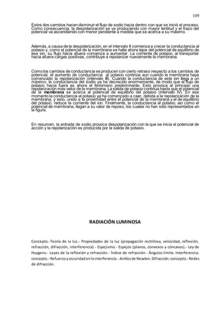 109
Estos dos cambios hacen disminuir el flujo de sodio hacia dentro con que se inició el proceso.
Como consecuencia, la despolarización se va produciendo con mayor lentitud y el trazo del
potencial va ascendiendo con menor pendiente a medida que se acerca a su máximo.
Además, a causa de la despolarización, en el intervalo II comienza a crecer la conductancia al
potasio y, como el potencial de la membrana se halla ahora lejos del potencial de equilibrio de
ese ion, su flujo hacia afuera comienza a aumentar. La corriente de potasio, al transportar
hacia afuera cargas positivas, contribuye a repolarizar nuevamente la membrana.
Como los cambios de conductancia se producen con cierto retraso respecto a los cambios de
potencial, el aumento de conductancia al potasio continúa aun cuando la membrana haya
comenzado la repolarización (intervalo III). Cuando la conductancia de este ion llega a un
máximo, la conductancia del sodio ya ha decrecido enormemente, de modo que el flujo de
potasio hacia fuera es ahora el fenómeno predominante. Esto provoca al principio una
repolarización más veloz de la membrana. La salida de potasio continúa hasta que el potencial
de la membrana se acerca al potencial de equilibrio del potasio (intervalo IV). En ese
momento la conductancia al potasio ya ha comenzado a caer, debida a la repolarización de la
membrana, y esto, unido a la proximidad entre el potencial de la membrana y el de equilibrio
del potasio, reduce la corriente del ion. Finalmente, la conductancia al potasio, así como el
potencial de membrana, llegan a su valor de reposo, los cuales no han sido representados en
la figura.
En resumen, la entrada de sodio provoca despolarización con la que se inicia el potencial de
acción y la repolarización es producida por la salida de potasio.
RADIACIÓN LUMINOSA
Concepto.-Teoría de la luz.- Propiedades de la luz (propagación rectilínea, velocidad, reflexión,
refracción, difracción, interferencia).- Espejismo.- Espejos (planos, convexos y cóncavos).- Ley de
Huygens.- Leyes de la reflexión y refracción.- Índice de refracción.- Ángulos limite. Interferencia:
concepto.- Refuerzoyoscuridadenlainterferencia.- Anillosde Newton.Difracción:concepto.-Redes
de difracción.
 