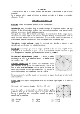 11
P = ΔW/Δt
En esta ecuación, ΔW es el trabajo realizado por una fuerza y Δt el tiempo en que se realiza
el trabajo.
En el sistema MKS, cuando el trabajo se expresa en joules y el tiempo en segundos,
obtenemos el watt
MOVIMIENTO CIRCULAR
Concepto: cuando la trayectoria del móvil es una circunferencia
Introducción: este movimiento tiene su propio conjunto de conceptos básicos, que son
diferentes de los del movimiento rectilíneo y por esta razón es estudiado como una parte de la
dinámica, en ocasiones llamada dinámica rotatoria.
Gran parte del estudio del movimiento está dirigido al comportamiento de los cuerpos ideales
en rotación. Un cuerpo rígido es uno de esos conceptos ideales y lo conceptuaremos como un
objeto de forma definida que no se deforma bajo la acción de las fuerzas que intervienen: en
el movimiento rotatorio (normalmente, todos los cuerpos reales se deforman algo).
Movimiento circular uniforme: cuando la trayectoria que describe el cuerpo es una
circunferencia y se desplaza con velocidad constante.
Período (T): es el tiempo que tarda un cuerpo o partícula en dar una vuelta completa. Como
la longitud de la circunferencia es igual a 2.π.R, y en movimiento uniforme velocidad es igual
a E/t, reemplazando tendremos que en movimiento circular: v = 2.πR/T
Frecuencia (f) del movimiento circular: es el número de vueltas
que describe el móvil en la unidad de tiempo, y es igual al inverso
del período, o sea: f = 1/T
Velocidad angular (ω): los cuerpos con movimiento circular
giran alrededor de un eje fijo con cierta velocidad, que en este
caso se llama velocidad angular, que es igual a la relación que
existe entre el ángulo descrito por el móvil (Δθ) y el intervalo de
tiempo (Δt) necesario para completarlo o sea: ω = Δθ/Δt.
.
Si incrementamos la velocidad angular se incrementará el ángulo descrito por el móvil en la
unidad de tiempo.
Radián (rad): es el ángulo correspondiente a un arco de círculo cuya longitud es el radio del
círculo
Si 2.π.rad = 360o, entonces: 1 radián = 360o/2.π = 57o y 16’
Como los ángulos se pueden medir en radianes (rad) o grados,
podríamos decir que la velocidad angular ω se podrá medir en
rad/seg o grados/seg. Las equivalencias comunes de grados a
radianes son las siguientes:
360o = 2.π.rad 90o = π/2.rad 45o = π/4.rad
180o = π.rad 60o = π/3.rad 30o = π/5.rad
 
