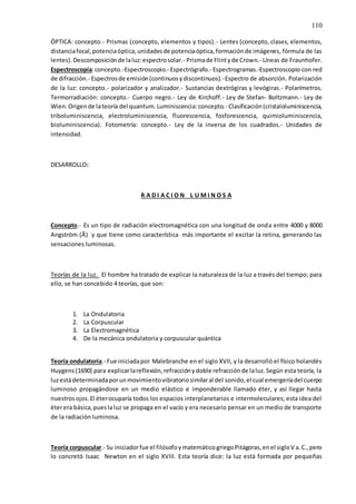 110
ÓPTICA: concepto.- Prismas (concepto, elementos y tipos).- Lentes (concepto, clases, elementos,
distanciafocal,potenciaóptica,unidadesde potenciaóptica,formaciónde imágenes, fórmula de las
lentes).Descomposiciónde laluz:espectrosolar.- Prismade Flintyde Crown.- Líneas de Fraunhofer.
Espectroscopía:concepto.-Espectroscopio.- Espectrógrafo.- Espectrogramas.-Espectroscopio con red
de difracción.- Espectrosde emisión(continuosydiscontinuos).-Espectro de absorción. Polarización
de la luz: concepto.- polarizador y analizador.- Sustancias dextrógiras y levógiras.- Polarímetros.
Termorradiación: concepto.- Cuerpo negro.- Ley de Kirchoff.- Ley de Stefan- Boltzmann.- Ley de
Wien.Origende lateoría del quantum.Luminiscencia:concepto.- Clasificación(cristaloluminiscencia,
triboluminiscencia, electroluminiscencia, fluorescencia, fosforescencia, quimioluminiscencia,
bioluminiscencia). Fotometría: concepto.- Ley de la inversa de los cuadrados.- Unidades de
intensidad.
DESARROLLO:
R A D I A C I O N L U M I N O S A
Concepto.- Es un tipo de radiación electromagnética con una longitud de onda entre 4000 y 8000
Angström (Å) y que tiene como característica más importante el excitar la retina, generando las
sensaciones luminosas.
Teorías de la luz. El hombre ha tratado de explicar la naturaleza de la luz a través del tiempo; para
ello, se han concebido 4 teorías, que son:
1. La Ondulatoria
2. La Corpuscular
3. La Electromagnética
4. De la mecánica ondulatoria y corpuscular quántica
Teoría ondulatoria.- Fue iniciadapor Malebranche en el siglo XVII, y la desarrolló el físico holandés
Huygens(1690) para explicarlareflexión,refracciónydoble refracciónde laluz.Según esta teoría, la
luzestádeterminadaporunmovimientovibratoriosimilaral del sonido,el cual emergeríadel cuerpo
luminoso propagándose en un medio elástico e imponderable llamado éter, y así llegar hasta
nuestrosojos.El éterocuparía todos los espacios interplanetarios e intermoleculares; esta idea del
éterera básica,pueslaluz se propaga en el vacío y era necesario pensar en un medio de transporte
de la radiación luminosa.
Teoría corpuscular.- Su iniciadorfue el filósofoymatemáticogriegoPitágoras,enel sigloV a.C.,pero
lo concretó Isaac Newton en el siglo XVIII. Esta teoría dice: la luz está formada por pequeñas
 