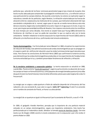 111
partículas que, saliendo de los focos luminosos penetrarían luego el ojo a través de la pupila. Esta
teoría resulta adecuada para comprender la propagación rectilínea de la luz, y la reflexión sería un
caso particularde los cuerpos elásticos. De acuerdo a esta teoría, los colores se explicarían según la
naturaleza y tamaño de las partículas; según Newton, la refracción estaría dada por las fuerzas de
atracción entre los corpúsculosylas moléculas de los cuerpos, que motivaría la desviación del rayo
acercándolo o alejándolo de la normal, según pase el rayo de un medio menos denso a otro más
densoo viceversa.Segúnesto,lavelocidadde laluzsería mayor en el agua que en el aire, lo que no
esasí; perola gran personalidadcientífica de Newton, hizo imponer esta teoría entre los científicos
de esos tiempos por varias décadas. Esta teoría se aceptó hasta que Young (1801) demostró los
fenómenos de interfase en que luz podía dar oscuridad, lo que se explica solo con la teoría
ondulatoria. También rebatieron la teoría corpuscular los experimentos de Fresnel (1815) sobre la
difracción y la interferencia de la luz, confirmando más la teoría ondulatoria.
Teoría electromagnética.- Fue formulada por James Maxwell en 1862, al explicar los experimentos
de inducciónde Faraday.Este admitiólaexistenciade ondas electromagnéticas que se propagan en
el espacio a partir de artificios de inducción y que las ondas luminosas tenían igual naturaleza que
éstas. Pero fueron las conclusiones de Heinrech Hertz (1867) que confirmaron el anterior acierto,
puesdemostróque lasondaselectromagnéticas producidas en los experimentos de Faraday tenían
la misma velocidad que la luz, y también presentaban fenómenos de reflexión y refracción.
De la mecánica ondulatoria y corpuscular quántica.- La teoría corpuscular se actualizó en 1900,
cuandoMáx. Planckemitióla“teoría del quantum”,segúnlacual la emisiónyla absorción de luz por
loscuerposse hacen enformadiscontinua,comopaquetesde energíallamadosquantum(cincoaños
despuésEinsteinlosllamóFotones).Estostendríandiferentesvalores para cada longitud de onda l ó
frecuencia f.
La energía que se asigna a cada quantum o fotón de radiación depende de la frecuencia del haz
radiación y de una constante h, cuyo valor es igual a 6,62 x 10-23
ergios/seg. El valor h es conocido
con el nombre de constante de Planck, en honor a su descubridor.
La energía E de un quantum es igual a la frecuencia f por la constante de Planck h, o sea: E = f .h
En 1834, el geógrafo irlandés Hamilton, pensaba que la trayectoria de una partícula material
colocada en un campo electromagnético, seguía una trayectoria ondulatoria. Esta teoría fue
perfeccionada por el matemático Jacobi, dándose la llamada teoría de Hamilton-Jacobi. Con esta
teoría Luis De Broglie (1924) concilia la teoría ondulatoria con la corpuscular y por ello recibe el
premio Nobel en 1929.
 