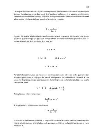 112
De Broglie sostenía que todas las partículas seguían una trayectoria ondulatoria con cierta longitud
de onda llamada onda piloto. Esta quería decir que tanto los fotones de la luz como los electrones
tienenunmovimientoondulatorio,yel valorde lalongitudde onda 1 estárelacionadoconlamasa m
y la velocidad v de la partícula, de acuerdo a la siguiente ecuación:
Entones De Broglie relacionó la teoría del quantum y la de relatividad de Einstein; esta última
establece que la energía que posee un cuerpo está en relación directamente proporcional de su
masa y del cuadrado de la velocidad de la luz o sea:
E = m . v²
(1) E = f . h (2) E = m . v²
f . h = m . v²
Por oto lado sabemos, que las vibraciones armónicas son ondas o tren de ondas que salen del
elemento generador y se propagan por medios homogéneos, con una velocidad constante v. Esta
velocidad de propagación de las ondas es directamente proporcional a la longitud de onda 1 y a la
frecuencia f, o sea:
Reemplazando valores tendremos:
Si despejamos 1 y simplificamos, tendríamos:
Esta última ecuación nos explica que la longitud de onda que recorre un electrón esta dada por la
misma relación que rige la longitud de onda que sigue un fotón, el cual poseería una masa m y una
velocidad v.
 