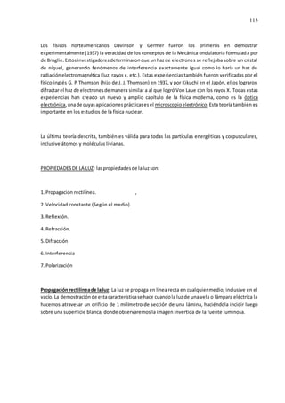 113
Los físicos norteamericanos Davinson y Germer fueron los primeros en demostrar
experimentalmente (1937) la veracidad de los conceptos de la Mecánica ondulatoria formulada por
de Broglie.Estosinvestigadoresdeterminaronque unhazde electrones se reflejaba sobre un cristal
de níquel, generando fenómenos de interferencia exactamente igual como lo haría un haz de
radiaciónelectromagnética (luz, rayos x, etc.). Estas experiencias también fueron verificadas por el
físico inglés G. P Thomson (hijo de J. J. Thomson) en 1937, y por Kikuchi en el Japón, ellos lograron
difractarel haz de electronesde manera similar a al que logró Von Laue con los rayos X. Todas estas
experiencias han creado un nuevo y amplio capítulo de la física moderna, como es la óptica
electrónica,unade cuyasaplicacionesprácticasesel microscopioelectrónico.Esta teoría también es
importante en los estudios de la física nuclear.
La última teoría descrita, también es válida para todas las partículas energéticas y corpusculares,
inclusive átomos y moléculas livianas.
PROPIEDADESDE LA LUZ: laspropiedadesde laluzson:
1. Propagación rectilínea. ,
2. Velocidad constante (Según el medio).
3. Reflexión.
4. Refracción.
5. Difracción
6. Interferencia
7. Polarización
Propagación rectilíneade la luz: La luz se propaga en línea recta en cualquier medio, inclusive en el
vacío. La demostraciónde estacaracterísticase hace cuandola luz de una vela o lámpara eléctrica la
hacemos atravesar un orificio de 1 milímetro de sección de una lámina, haciéndola incidir luego
sobre una superficie blanca, donde observaremos la imagen invertida de la fuente luminosa.
 